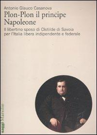 Plon-Plon il principe Napoleone. Il libertino sposo di Clotilde di Savoia per l'Italia libera indipendente e federale - Antonio Glauco Casanova - copertina