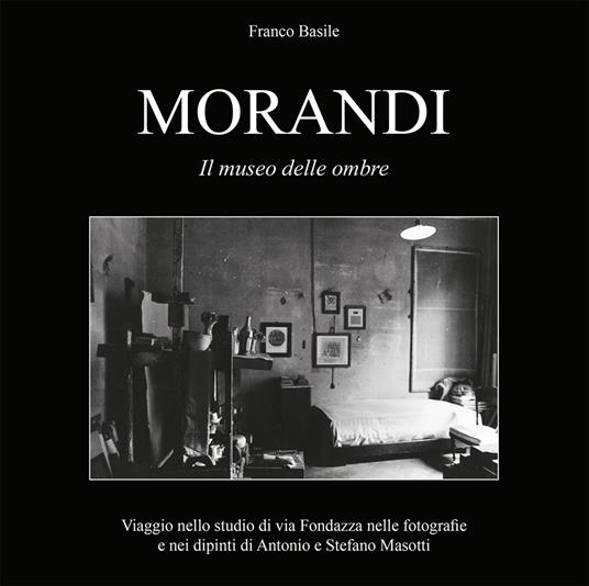 Morandi. Il museo delle ombre. Viaggio nello studio di via Fondazza nelle fotografie e nei dipinti di Antonio e Stefano Masotti. Ediz. illustrata - Franco Basile - copertina