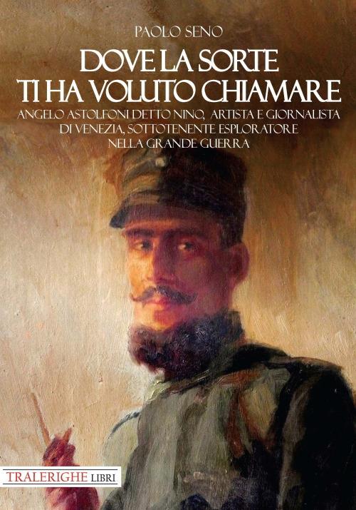 Dove la sorte ti ha voluto chiamare. Angelo Astolfoni detto Nino, artista e giornalista di Venezia, sottotenente esploratore nella Grande Guerra - Paolo Seno - copertina