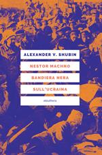 Nestor Machno. Bandiera nera sull'Ucraina. Guerriglia libertaria e rivoluzione contadina (1917-1921)