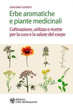 Erbe aromatiche e piante medicinali. Coltivazione, utilizzo e ricette per la cura e la salute del corpo