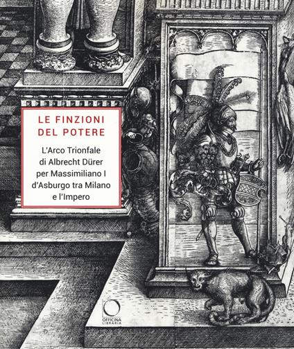 Le finzioni del potere. L'Arco Trionfale di Albrecht Dürer per Massimiliano I d'Asburgo tra Milano e l'impero. Catalogo della mostra (Milano, 7 maggio-19 giugno 2019). Ediz. illustrata - copertina