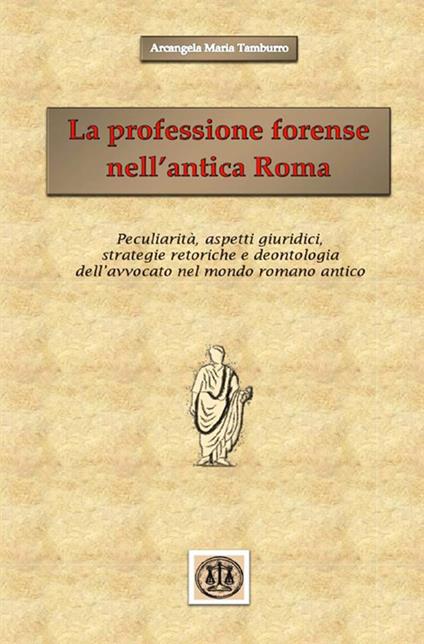 La professione forense nell'antica Roma. Peculiarità, aspetti giuridici, strategie retoriche e deontologia dell'avvocato nel mondo romano antico - Arcangela Maria Tamburro - copertina