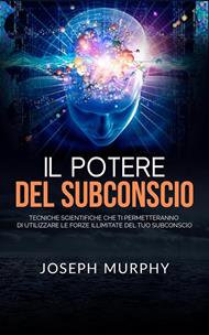 Il potere del subconscio. Tecniche scientifiche che ti permetteranno di utilizzare le forze illimitate del tuo subconscio