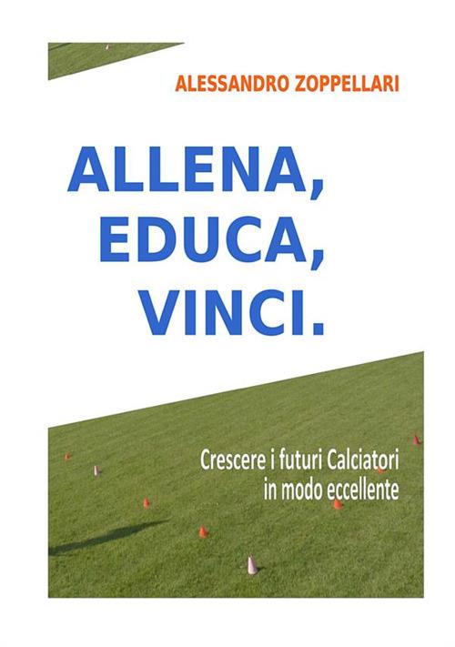 Allena, educa, vinci. Come crescere i futuri calciatori in modo eccellente - Alessandro Zoppellari - copertina