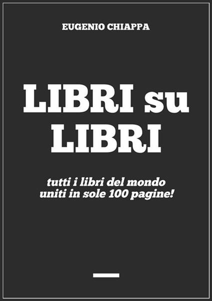 Libri su libri. Tutti i libri del mondo uniti in sole 100 pagine! - Eugenio Chiappa - ebook