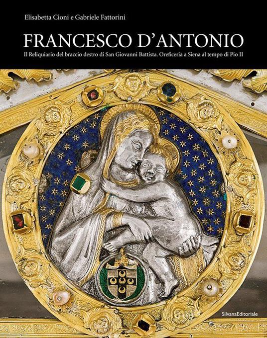 Francesco d'Antonio. Il Reliquiario del braccio destro di San Giovanni Battista. Oreficeria a Siena al tempo di Pio II. Ediz. illustrata - Elisabetta Cioni,Gabriele Fattorini - copertina