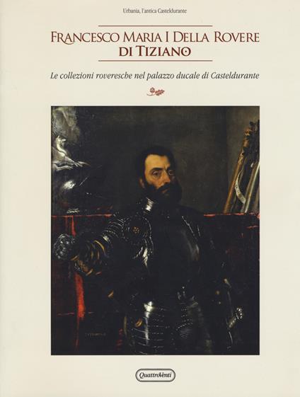 Francesco Maria I della Rovere di Tiziano. Le collezioni roveresche nel palazzo ducale di Casteldurante. Catalogo della mostra (Urbania, 13 aprile-14 luglio 2019). Ediz. illustrata - copertina