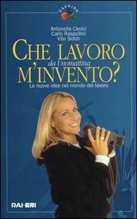 Che lavoro m'invento? Le nuove idee nel mondo del lavoro. Da Unomattina - Antonella Clerici,Carlo Raspolini,Vito Sidoti - copertina