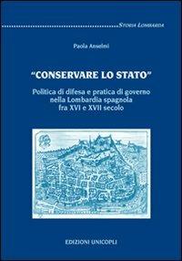 «Conservare lo stato». Politica di difesa e pratica di governo nella Lombardia spagnola fra XVI e XVII secolo - Paola Anselmi - copertina