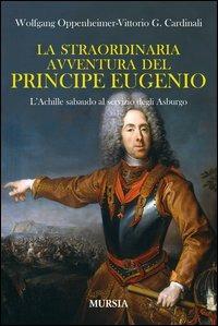 La straordinaria avventura del principe Eugenio. L'Achille sabaudo al servizio degli Asburgo - Wolfgang Oppenheimer,Vittorio G. Cardinali - copertina