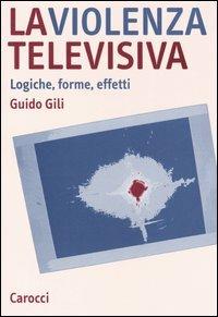 La violenza televisiva. Logiche, forme, effetti - Guido Gili - copertina