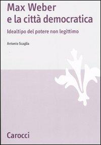 Max Weber e la città democratica. Idealtipo del potere non legittimo -  Antonio Scaglia - copertina