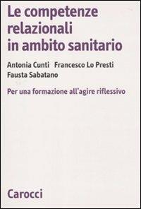 Le competenze relazionali in ambito sanitario. Per una formazione all'agire riflessivo -  Antonia Cunti, Francesco Lo Presti, Fausta Sabatano - copertina