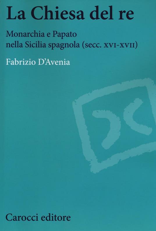 La Chiesa del re. Monarchia e papato nella Sicilia spagnola (secc. XVI-XVII) - Fabrizio D'Avenia - copertina