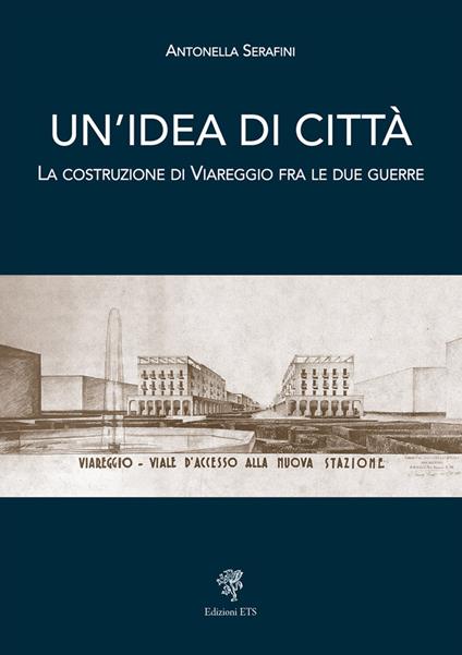 Un'idea di città. La costruzione di Viareggio fra le due guerre - Antonella Serafini - copertina