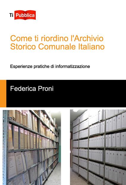 Come ti riordino l'Archivio Storico Comunale Italiano. Esperienze pratiche di informatizzazione - Federica Proni - copertina