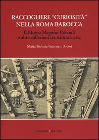 Raccogliere «curiosità» nella Roma barocca. Il museo Magnini Rolandi e altre collezioni tra natura e arte - Maria Barbara Guerrieri Borsoi - copertina