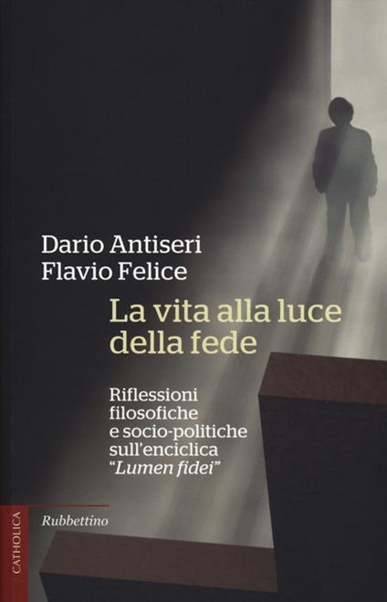 La vita alla luce della fede. Riflessioni filosofiche e socio-politiche sull'enciclica «Lumen fidei» - Dario Antiseri,Flavio Felice - copertina