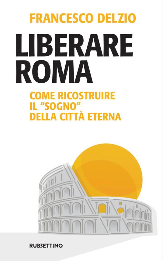 Liberare Roma. Come ricostruire il «sogno» della città eterna - Francesco Delzio - copertina