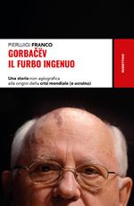 Gorbacëv. Il furbo ingenuo. Una storia non agiografica alle origini della crisi mondiale (e Ucraina)