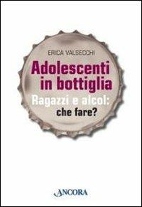 Adolescenti in bottiglia. Ragazzi e alcol: che fare? - Erica Valsecchi - copertina