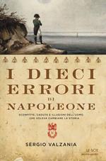 I dieci errori di Napoleone. Sconfitte, cadute e illusioni dell'uomo che voleva cambiare la storia