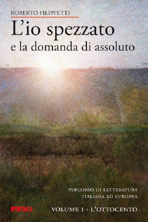 L' io spezzato e la domanda di assoluto. Percorso di letteratura italiana ed europea dell'Ottocento e Novecento. Vol. 1: L'Ottocento. - Roberto Filippetti - copertina