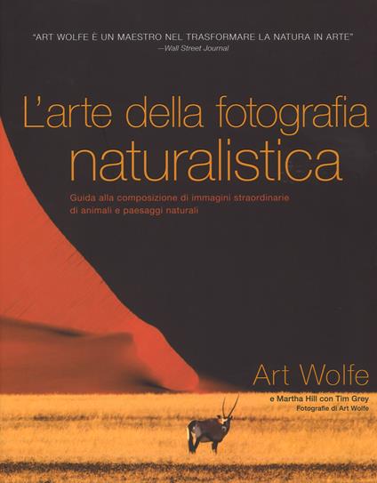 L' arte della fotografia naturalistica. Guida alla composizione di immagini straordinarie di animali e paesaggi naturali. Ediz. illustrata - Art Wolfe,Martha Hill,Tim Grey - copertina