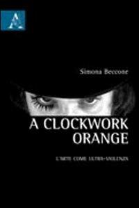 Clockwork Orange. L'arte come ultra-violenza (A) - Simona Beccone - copertina