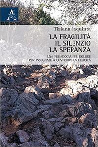 La fragilità, il silenzio, la speranza. Una pedagogia del dolore per insegnare a costruire la felicità - Tiziana Iaquinta - copertina