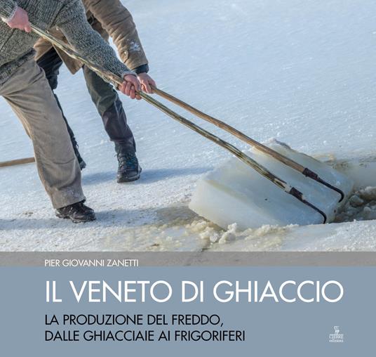 Il Veneto di ghiaccio. La produzione del freddo, dalle ghiacciaie ai frigoriferi. Ediz. illustrata - Piergiovanni Zanetti - copertina