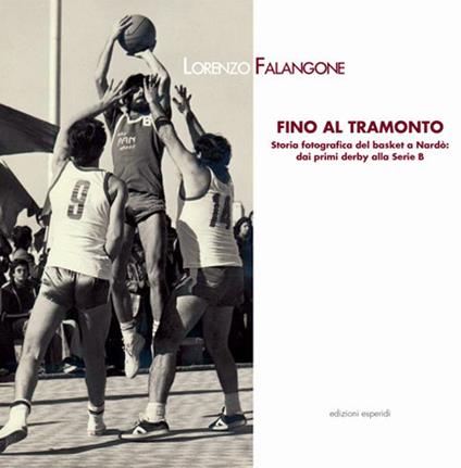 Fino al tramonto. Storia fotografica del basket a Nardò: dai primi derby alla serie B - Lorenzo Falangone - copertina