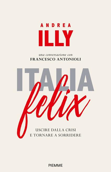 Italia felix. Uscire dalla crisi e tornare a sorridere - Andrea Illy,Francesco Antonioli - copertina