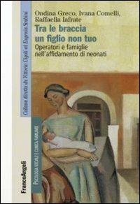 Tra le braccia un figlio non tuo. Operatori e famiglie nell'affidamento di neonati - Ivana Comelli,Ondina Greco,Raffaella Iafrate - copertina