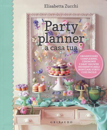 Party planner a casa tua. Organizzare compleanni, cerimonie e baby shower indimenticabili non è mai stato così facile! - Elisabetta Zucchi - copertina