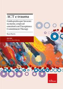 Libro Act e trauma. Guida pratica per lavorare su mente, corpo ed emozioni con l’Acceptance Commitment Therapy Russ Harris