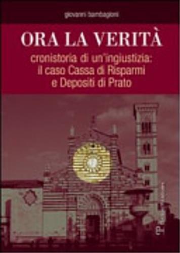 Ora la verità. Cronistoria di un'ingiustizia: il caso Cassa di Risparmi e depositi di Prato - Giovanni Bambagioni - 2