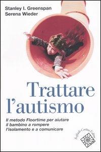 Trattare l'autismo. Il metodo Floortime per aiutare il bambino a rompere l'isolamento e a comunicare - Stanley I. Greenspan,Serena Wieder - copertina