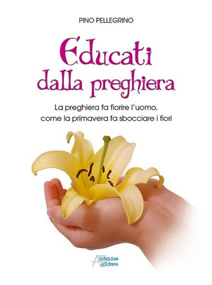 Educati dalla preghiera. La preghiera fa fiorire l'uomo, come la primavera fa sbocciare i fiori - Pino Pellegrino - copertina