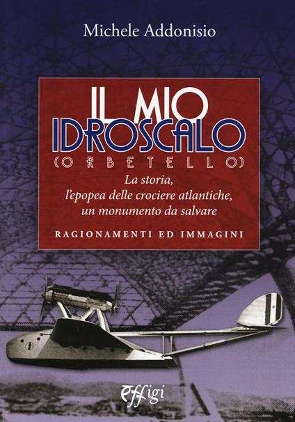 Il mio Idroscalo (Orbetello). La storia, l'epopea delle crociere atlantiche, un monumento da salvare - Michele Addonisio - copertina