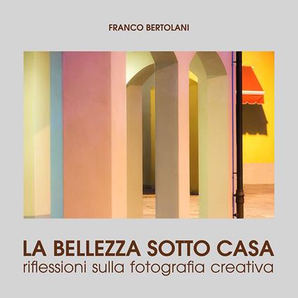 La bellezza sotto casa. Riflessioni sulla fotografia creativa. Ediz. illustrata - Franco Bertolani - copertina