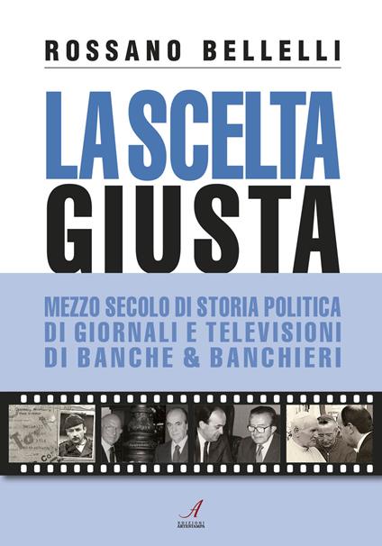 La scelta giusta. Mezzo secolo di storia politica, di giornali e televisioni, di banche & banchieri - Rossano Bellelli - copertina