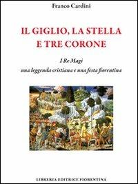 Il giglio, la stella e tre corone. I Re Magi, una leggenda cristiana e una festa fiorentina - Franco Cardini - copertina