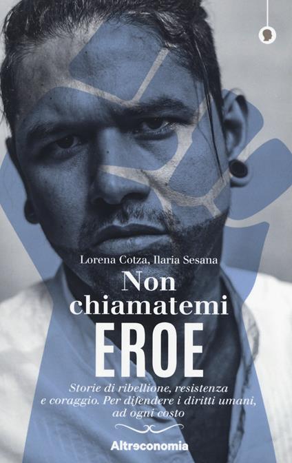 Non chiamatemi eroe. Storie di ribellione, resistenza e coraggio. Per difendere i diritti umani, ad ogni costo - Lorena Cotza,Ilaria Sesana - copertina