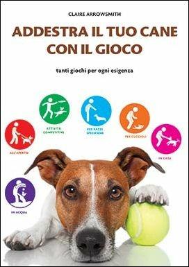 Addestra il tuo cane con il gioco. Tanti giochi per ogni esigenza - Claire Arrowsmith - copertina