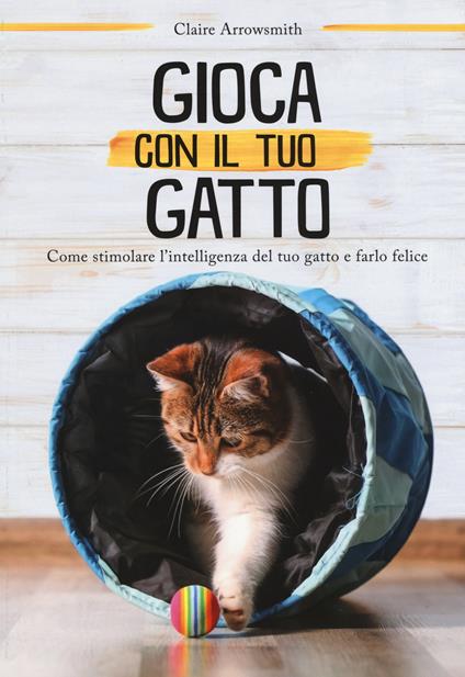 Gioca con il tuo gatto. Come stimolare l'intelligenza del tuo gatto e farlo felice. Ediz. a colori - Claire Arrowsmith - copertina