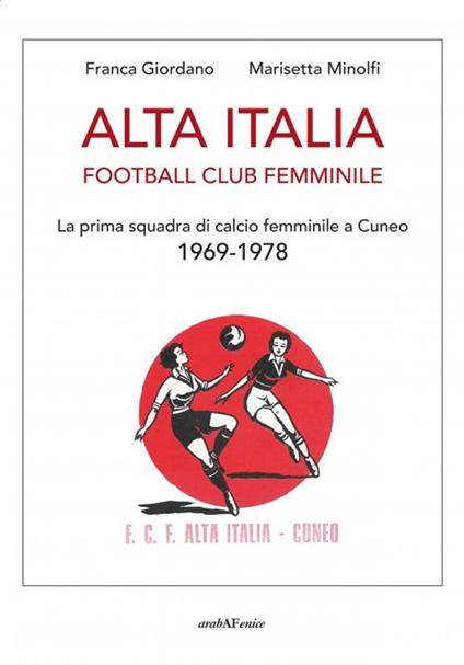 Alta Italia Football Club Femminile. La prima squadra di calcio femminile a Cuneo 1969-1978 - Franca Giordano,Marisetta Minolfi - copertina