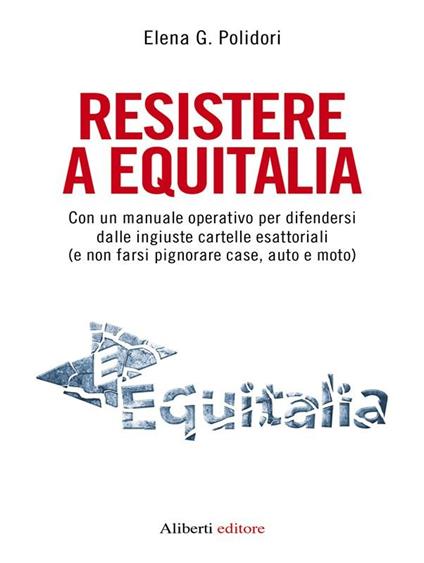 Resistere a Equitalia. Con un manuale operativo per difendersi dalle ingiuste cartelle esattoriali (e non farsi pignorare case, auto e moto) - Elena G. Polidori - ebook