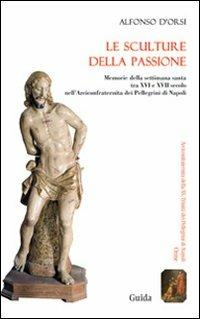 Le sculture della passione. Memorie della settimana santa tra XVI e XVII secolo nell'Arciconfraternita dei Pellegrini di Napoli - Alfonso D'Orsi - copertina